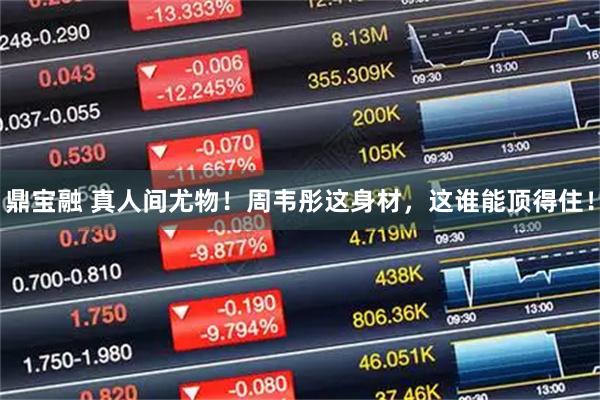 鼎宝融 真人间尤物！周韦彤这身材，这谁能顶得住！