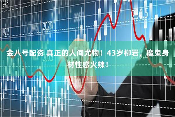 金八号配资 真正的人间尤物！43岁柳岩，魔鬼身材性感火辣！
