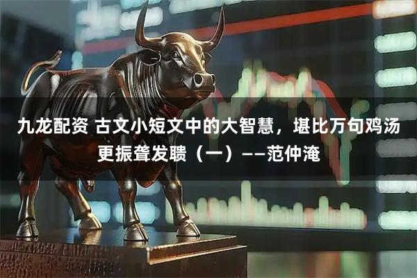 九龙配资 古文小短文中的大智慧，堪比万句鸡汤更振聋发聩（一）——范仲淹