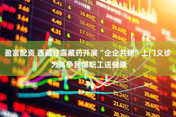 盈富配资 西藏甘露藏药开展“企企共建”上门义诊 为高争民爆职工送健康