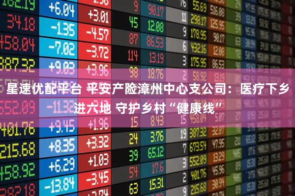 星速优配平台 平安产险漳州中心支公司：医疗下乡进六地 守护乡村“健康线”