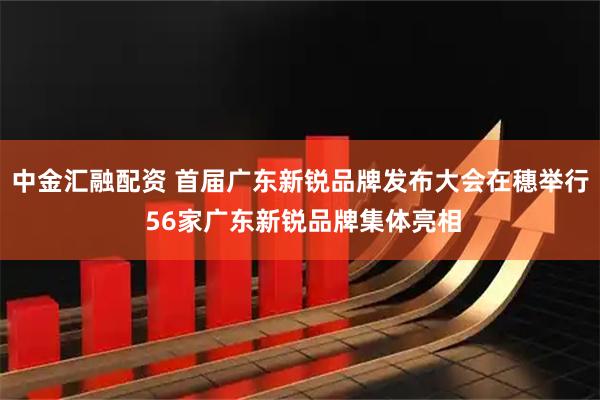 中金汇融配资 首届广东新锐品牌发布大会在穗举行 56家广东新锐品牌集体亮相