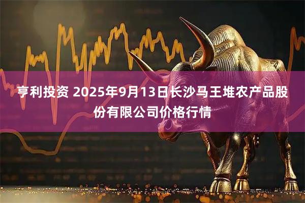 亨利投资 2025年9月13日长沙马王堆农产品股份有限公司价格行情