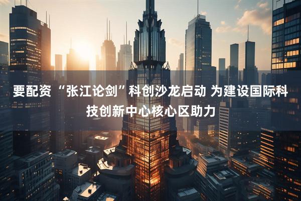要配资 “张江论剑”科创沙龙启动 为建设国际科技创新中心核心区助力
