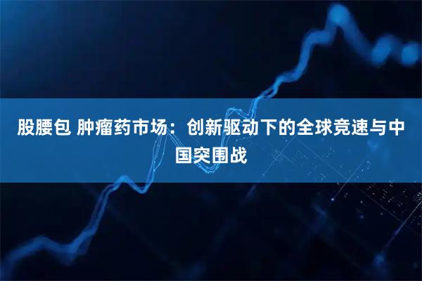 股腰包 肿瘤药市场：创新驱动下的全球竞速与中国突围战