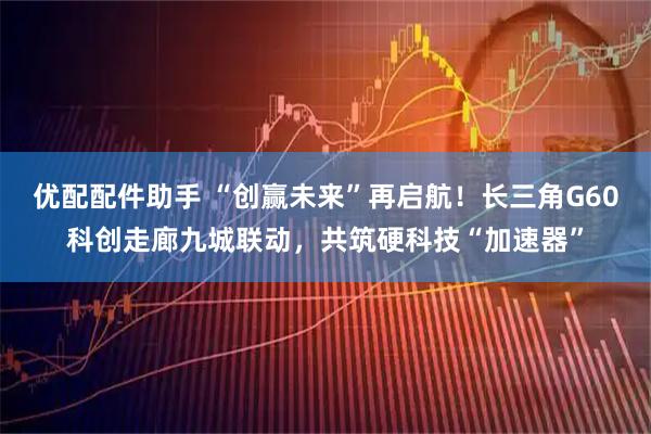 优配配件助手 “创赢未来”再启航！长三角G60科创走廊九城联动，共筑硬科技“加速器”