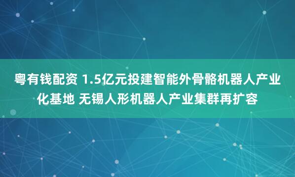 粤有钱配资 1.5亿元投建智能外骨骼机器人产业化基地 无锡人形机器人产业集群再扩容