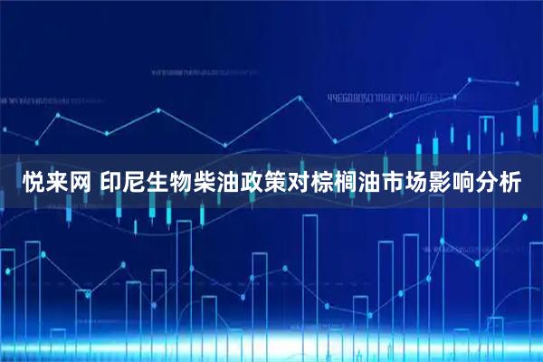 悦来网 印尼生物柴油政策对棕榈油市场影响分析
