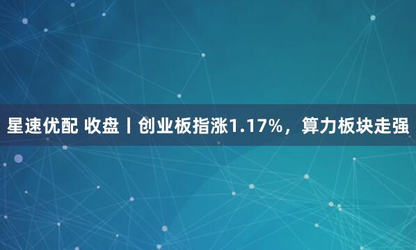 星速优配 收盘丨创业板指涨1.17%，算力板块走强