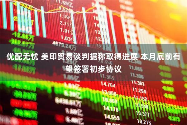 优配无忧 美印贸易谈判据称取得进展 本月底前有望签署初步协议