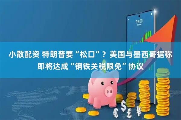 小散配资 特朗普要“松口”？美国与墨西哥据称即将达成“钢铁关税限免”协议