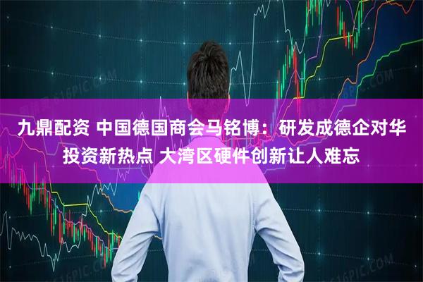 九鼎配资 中国德国商会马铭博：研发成德企对华投资新热点 大湾区硬件创新让人难忘