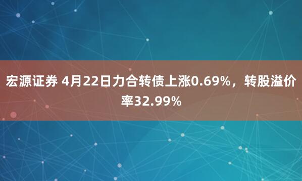 宏源证券 4月22日力合转债上涨0.69%，转股溢价率32.99%