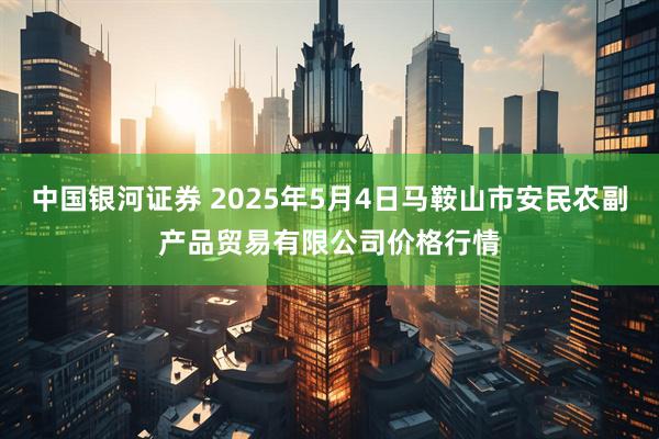 中国银河证券 2025年5月4日马鞍山市安民农副产品贸易有限公司价格行情