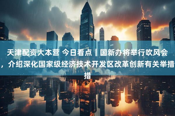 天津配资大本营 今日看点｜国新办将举行吹风会，介绍深化国家级经济技术开发区改革创新有关举措