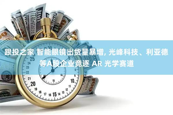 跟投之家 智能眼镜出货量暴增, 光峰科技、利亚德等A股企业竞逐 AR 光学赛道