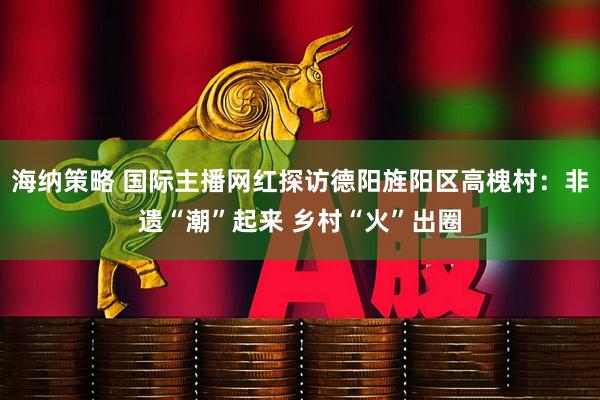海纳策略 国际主播网红探访德阳旌阳区高槐村：非遗“潮”起来 乡村“火”出圈