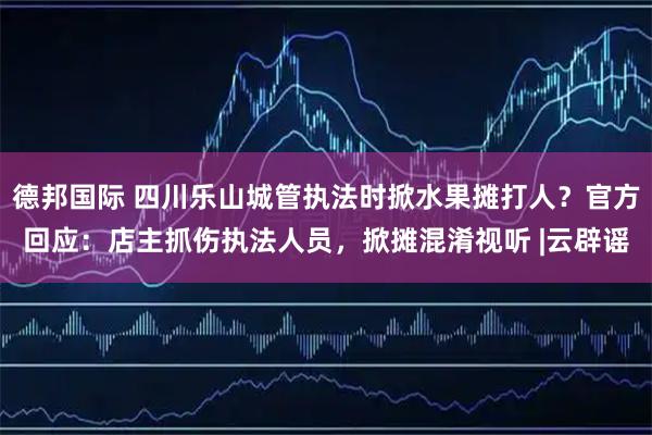 德邦国际 四川乐山城管执法时掀水果摊打人？官方回应：店主抓伤执法人员，掀摊混淆视听 |云辟谣