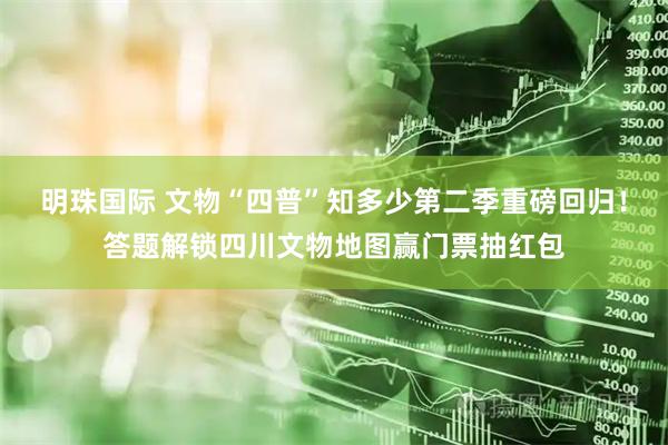 明珠国际 文物“四普”知多少第二季重磅回归！答题解锁四川文物地图赢门票抽红包