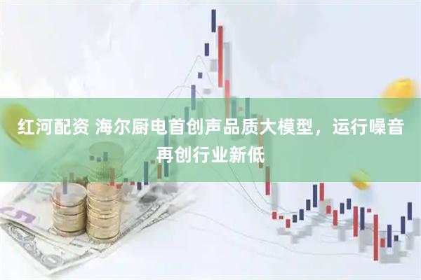 红河配资 海尔厨电首创声品质大模型，运行噪音再创行业新低