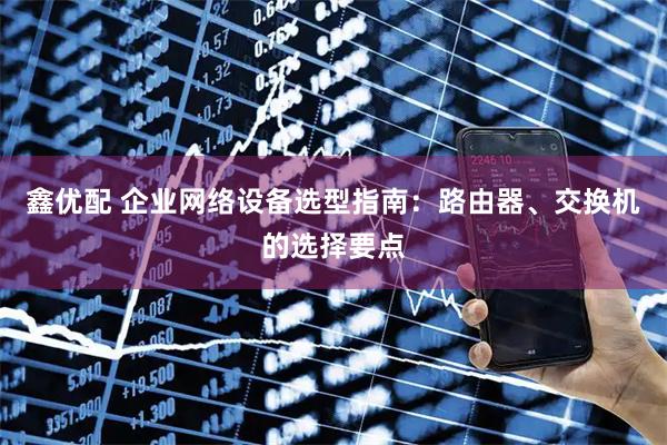 鑫优配 企业网络设备选型指南：路由器、交换机的选择要点