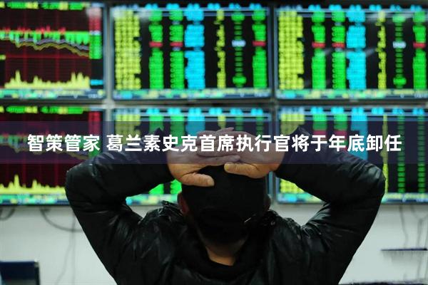 智策管家 葛兰素史克首席执行官将于年底卸任