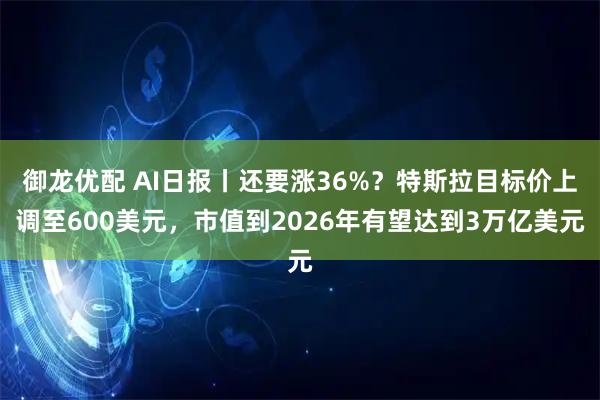 御龙优配 AI日报丨还要涨36%？特斯拉目标价上调至600美元，市值到2026年有望达到3万亿美元