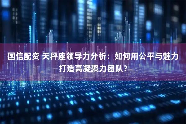 国信配资 天秤座领导力分析：如何用公平与魅力打造高凝聚力团队？