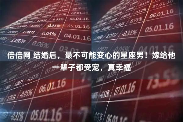 倍倍网 结婚后，最不可能变心的星座男！嫁给他一辈子都受宠，真幸福