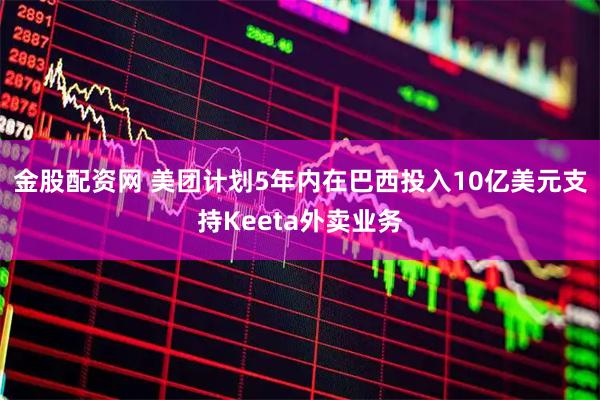 金股配资网 美团计划5年内在巴西投入10亿美元支持Keeta外卖业务