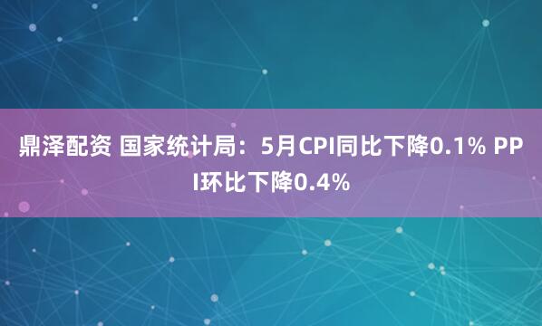 鼎泽配资 国家统计局：5月CPI同比下降0.1% PPI环比下降0.4%