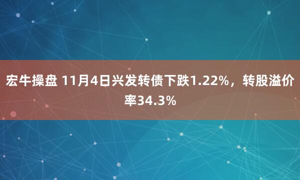 宏牛操盘 11月4日兴发转债下跌1.22%,转股溢价率34.3%