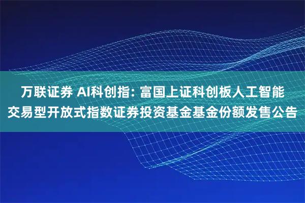 万联证券 AI科创指: 富国上证科创板人工智能交易型开放式指数证券投资基金基金份额发售公告