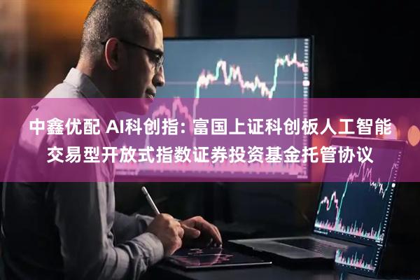 中鑫优配 AI科创指: 富国上证科创板人工智能交易型开放式指数证券投资基金托管协议