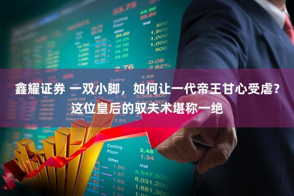 鑫耀证券 一双小脚，如何让一代帝王甘心受虐？这位皇后的驭夫术堪称一绝