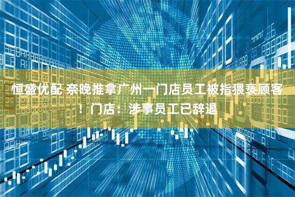 恒盛优配 奈晚推拿广州一门店员工被指猥亵顾客!门店:涉事员工已辞退