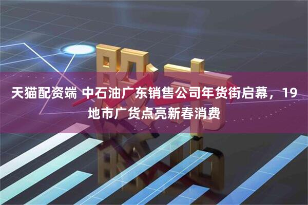 天猫配资端 中石油广东销售公司年货街启幕，19地市广货点亮新春消费