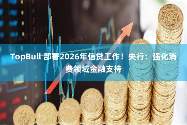 TopBull 部署2026年信贷工作！央行：强化消费领域金融支持