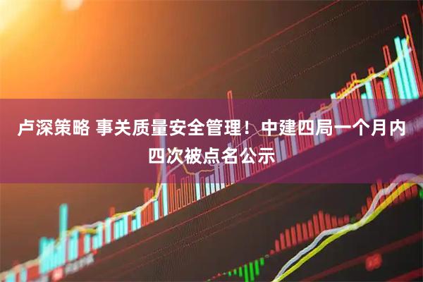卢深策略 事关质量安全管理！中建四局一个月内四次被点名公示