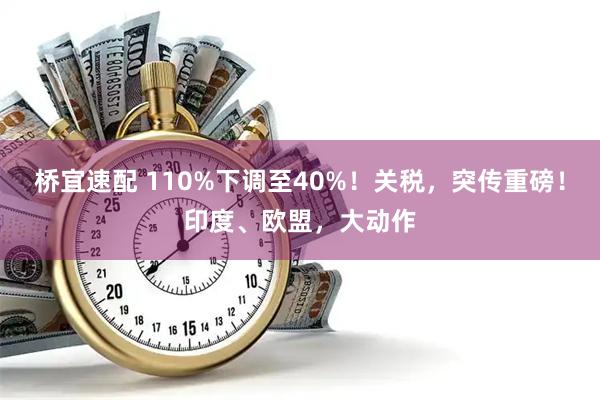 桥宜速配 110%下调至40%！关税，突传重磅！印度、欧盟，大动作