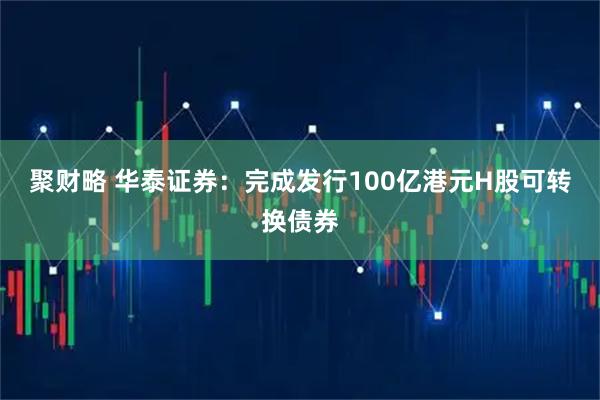 聚财略 华泰证券：完成发行100亿港元H股可转换债券