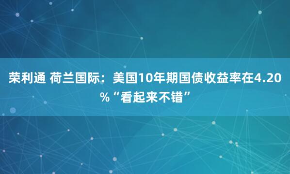 荣利通 荷兰国际：美国10年期国债收益率在4.20%“看起来不错”