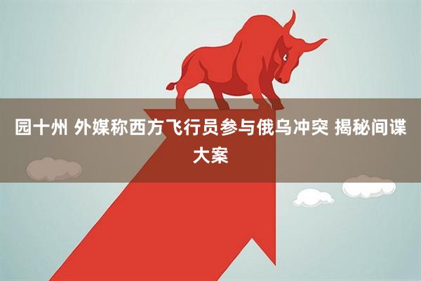 园十州 外媒称西方飞行员参与俄乌冲突 揭秘间谍大案