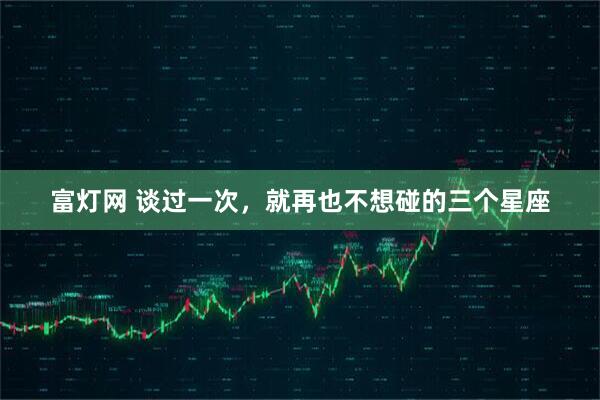 富灯网 谈过一次，就再也不想碰的三个星座