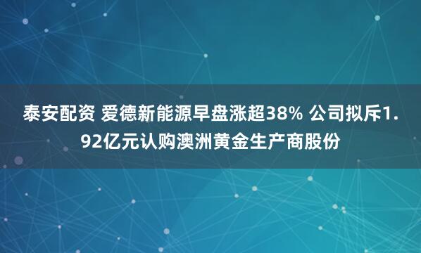 泰安配资 爱德新能源早盘涨超38% 公司拟斥1.92亿元认购澳洲黄金生产商股份