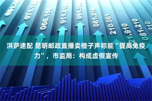 洪萨速配 昆明邮政直播卖橙子声称能“提高免疫力”,市监局:构成虚假宣传