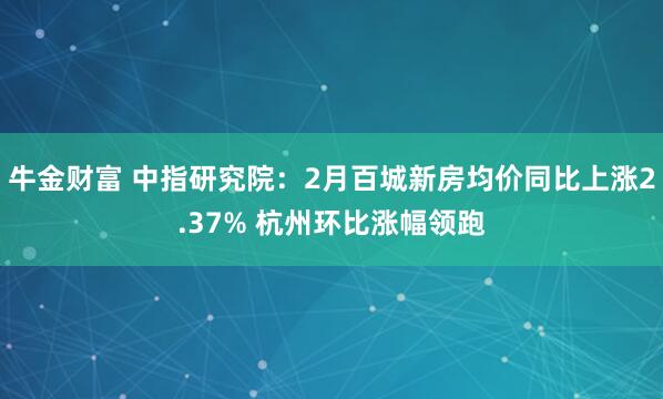牛金财富 中指研究院:2月百城新房均价同比上涨2.37% 杭州环比涨幅领跑