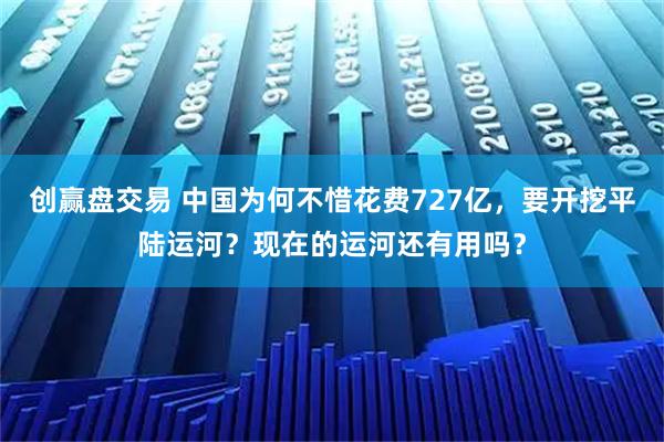 创赢盘交易 中国为何不惜花费727亿，要开挖平陆运河？现在的运河还有用吗？