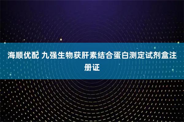 海顺优配 九强生物获肝素结合蛋白测定试剂盒注册证