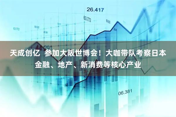 天成创亿  参加大阪世博会！大咖带队考察日本金融、地产、新消费等核心产业